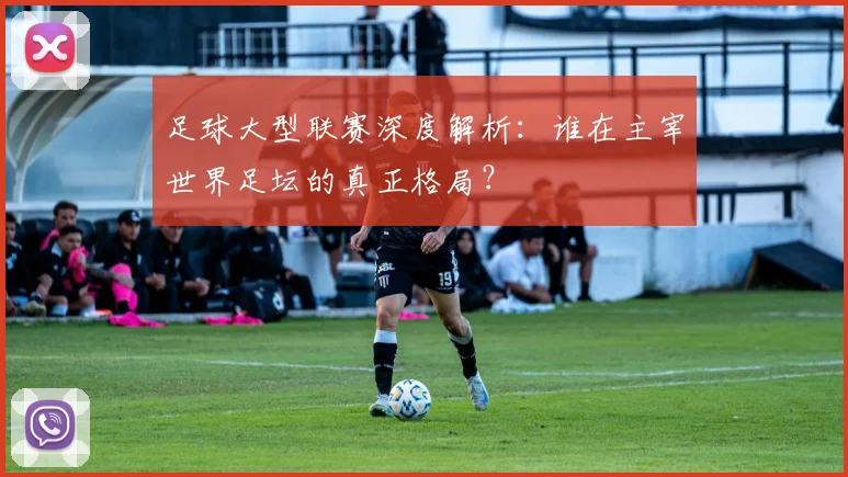 足球大型联赛深度解析:谁在主宰世界足坛的真正格局?
