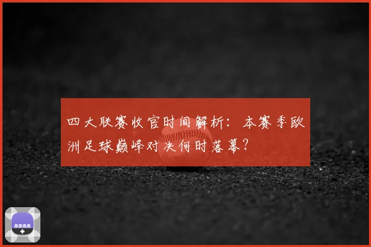 四大联赛收官时间解析：本赛季欧洲足球巅峰对决何时落幕？