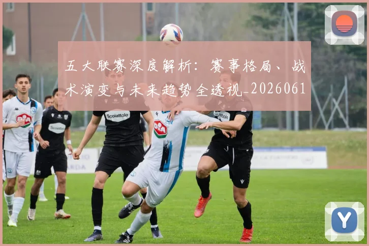 五大联赛深度解析:赛事格局、战术演变与未来趋势全透视_20260611141745