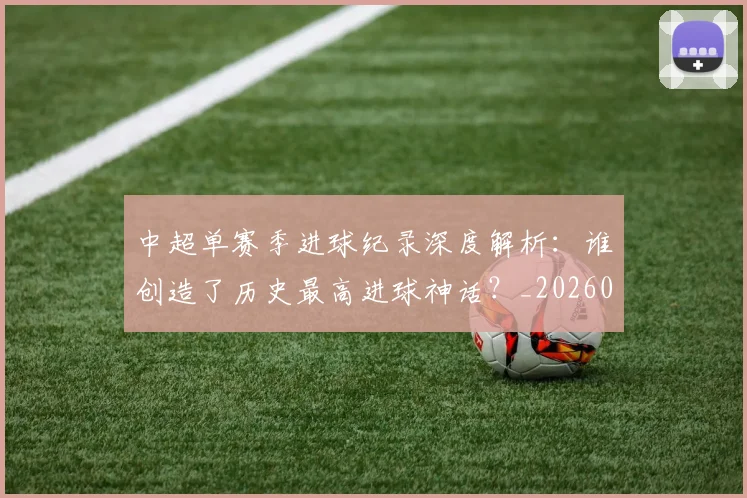 中超单赛季进球纪录深度解析：谁创造了历史最高进球神话？_20260610190343