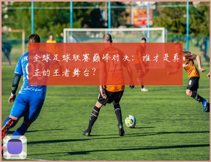 全球足球联赛巅峰对决:谁才是真正的王者舞台?